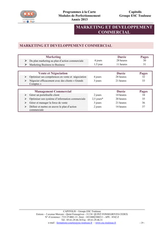 Programmes à la Carte
Modules de Perfectionnement
Année 2013

Capitolis
Groupe ESC Toulouse

MARKETING ET DEVELOPPEMENT
COMMERCIAL
MARKETING ET DEVELOPPEMENT COMMERCIAL
Marketing
 Du plan marketing au plan d’action commerciale
 Marketing Business to Business

Durée
4 jours
1,5 jour

Vente et Négociation



Optimiser ses compétences en vente et négociation
Négocier efficacement avec des clients « Grands
Comptes »






Gérer un portefeuille client
Optimiser son système d’information commerciale
Gérer et manager la force de vente
Définir et mettre en œuvre le plan d’action
commerciale

Pages

28 heures
11 heures

30
31

Durée

Pages

4 jours
3 jours

28 heures
21 heures

32
33

Durée

Pages

2 jours
2,5 jours*
3 jours
2 jours

14 heures
20 heures
21 heures
14 heures

34
35
36
37

Management Commercial

CAPITOLIS – Groupe ESC Toulouse
Entiore – 2 avenue Mercure - Quint Fonsegrives - 31134 QUINT FONSEGRIVES CEDEX
N° d’existence : 7331 P 0001-31 -Siret : 18310002300211 - APE : 8542 Z
Tél : 05.61.29.46.34 Fax : 05.61.29.46.31
e-mail : formations-courtes@esc-toulouse.fr – www.esc-toulouse.fr

- 29 -

 