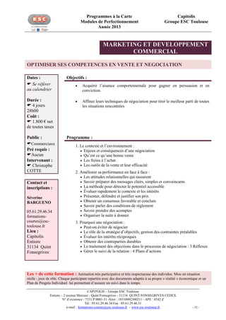 Programmes à la Carte
Modules de Perfectionnement
Année 2013

Capitolis
Groupe ESC Toulouse

MARKETING ET DEVELOPPEMENT
COMMERCIAL
OPTIMISER SES COMPETENCES EN VENTE ET NEGOCIATION
Dates :
 Se référer
au calendrier

Objectifs :


Acquérir l’aisance comportementale pour gagner en persuasion et en
conviction.

Durée :
 4 jours
28h00
Coût :
 1.800 € net
de toutes taxes



Affiner leurs techniques de négociation pour tirer le meilleur parti de toutes
les situations rencontrées

Public :
Commerciaux
Pré requis :
Aucun
Intervenant :
 Christophe
COTTE
Contact et
inscriptions :
Séverine
BARGUENO
05.61.29.46.34
formationscourtes@esctoulouse.fr

Lieu :
Capitolis
Entiore
31134 Quint
Fonsegrives

Programme :
1. Le contexte et l’environnement :
 Enjeux et conséquences d’une négociation
 Qu’est ce qu’une bonne vente
 Les freins à l’achat
 Les outils de la vente et leur efficacité
2. Améliorer sa performance en face à face :
 Les attitudes relationnelles qui rassurent
 Savoir préparer des messages clairs, simples et convaincants
 La méthode pour détecter le potentiel accessible
 Évaluer rapidement le contexte et les intérêts
 Présenter, défendre et justifier son prix
 Obtenir un consensus favorable et conclure
 Savoir parler des conditions de règlement
 Savoir prendre des acomptes
 Organiser la suite à donner
3. Pourquoi une négociation :
 Peut-on éviter de négocier
 Le rôle de la stratégie d’objectifs, gestion des contraintes préalables
 Évaluer les intérêts réciproques
 Obtenir des contreparties durables
 Le traitement des objections dans le processus de négociation : 3 Réflexes
 Gérer le suivi de la relation : 4 Plans d’actions

Les + de cette formation : Animation très participative et très respectueuse des individus. Mise en situation
réelle : jeux de rôle. Chaque participant repartira avec des documents adaptés à sa propre « réalité » économique et un
Plan de Progrès Individuel lui permettant d’assurer un suivi dans le temps.
CAPITOLIS – Groupe ESC Toulouse
Entiore – 2 avenue Mercure - Quint Fonsegrives - 31134 QUINT FONSEGRIVES CEDEX
N° d’existence : 7331 P 0001-31 -Siret : 18310002300211 - APE : 8542 Z
Tél : 05.61.29.46.34 Fax : 05.61.29.46.31
e-mail : formations-courtes@esc-toulouse.fr – www.esc-toulouse.fr

- 32 -

 