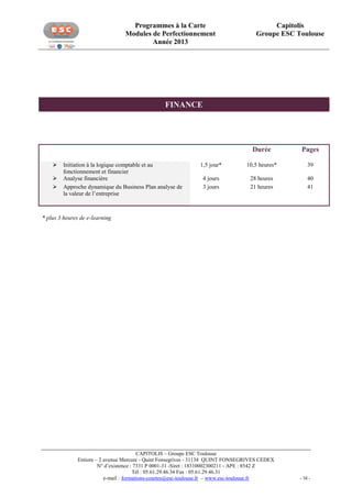 Programmes à la Carte
Modules de Perfectionnement
Année 2013

Capitolis
Groupe ESC Toulouse

FINANCE

Durée




Initiation à la logique comptable et au
fonctionnement et financier
Analyse financière
Approche dynamique du Business Plan analyse de
la valeur de l’entreprise

Pages

1,5 jour*

10,5 heures*

39

4 jours
3 jours

28 heures
21 heures

40
41

* plus 3 heures de e-learning

CAPITOLIS – Groupe ESC Toulouse
Entiore – 2 avenue Mercure - Quint Fonsegrives - 31134 QUINT FONSEGRIVES CEDEX
N° d’existence : 7331 P 0001-31 -Siret : 18310002300211 - APE : 8542 Z
Tél : 05.61.29.46.34 Fax : 05.61.29.46.31
e-mail : formations-courtes@esc-toulouse.fr – www.esc-toulouse.fr

- 38 -

 