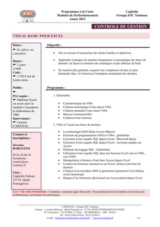 Programmes à la Carte
Modules de Perfectionnement
Année 2013

Capitolis
Groupe ESC Toulouse

CONTROLE DE GESTION
VISUAL BASIC POUR EXCEL
Dates :
 Se référer au
calendrier

Objectifs :



Public :

Pré requis :
 Maîtriser Excel
ou avoir suivi le
module Conception
et élaboration de
TBG
Intervenant :
 Laurent
CABANAC
Contact et
inscriptions :
Séverine
BARGUENO
05.61.29.46.34
formationscourtes@esctoulouse.fr

Lieu :
Capitolis Entiore
31134 Quint
Fonsegrives

Apprendre à attaquer de manière transparente et automatique des bases de
données, de façon à constituer des statistiques et des tableaux de bord



Durée :
 3 jours
21h00
Coût :
 1.350 € net de
toutes taxes

Etre en mesure d’automatiser des tâches lourdes et répétitives

De manière plus générale, acquérir une compétence de plus en plus
demandée dans les fonctions d’entreprise manipulant des données

Programme :
1. Généralités






Caractéristiques de VBA
Création automatique d’une macro VBA
Création manuelle d’une macro VBA
Macros évènementielles
Création d’une fonction

2. VBA et l’accès aux bases de données











La technologie DAO (Data Access Objects)
Eléments de programmation DAO en VBA : généralités
Exécution d’une requête SQL depuis Excel : Microsoft Query
Exécution d’une requête SQL depuis Excel : Assistant requête sur
Access
Eléments du langage SQL : Généralités
Utilisation d’une requête SQL dans une fonction Excel crée en VBA,
avec DAO
Manipulation à distance d’une base Access depuis Excel
Création de fonctions interactives sur Excel, reliées à une base de
données
Création d’un recordset ADO et génération à posteriori d’un tableau
croisé dynamique
Briques d’un infocentre décisionnel sur Access piloté depuis Excel

Les + de cette formation : Formateur, consultant agréé Microsoft ; Personnalisation de la formation en fonction des
problématiques spécifiques des participants.

CAPITOLIS – Groupe ESC Toulouse
Entiore – 2 avenue Mercure - Quint Fonsegrives - 31134 QUINT FONSEGRIVES CEDEX
N° d’existence : 7331 P 0001-31 -Siret : 18310002300211 - APE : 8542 Z
Tél : 05.61.29.46.34 Fax : 05.61.29.46.31
e-mail : formations-courtes@esc-toulouse.fr – www.esc-toulouse.fr

- 46 -

 