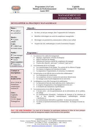 Programmes à la Carte
Modules de Perfectionnement
Année 2013

Capitolis
Groupe ESC Toulouse

MANAGEMENT ET
COMMUNICATION
DEVELOPPER SA PRATIQUE MANAGERIALE
Dates :
 Se référer
au calendrier
Durée :
 4 jours
28h00
Coût :
 1.800 € net
de toutes taxes
Public :
 Tout manager
Pré requis :
 Aucun
Intervenant(s) :
 Geneviève

Objectifs :


Se situer, en tant que manager, dans l’organisation de l’entreprise



Identifier et développer son socle de compétences managériales



Développer son potentiel de communication verbale et non verbale



Acquérir des clés, méthodologies et outils d’animation d’équipes.

Programme :
1.

Le contexte et les cadres du management

Stratégie, organisation, structure d’entreprise

Rôles et missions du manager

Définition de fonction et profil de compétences du manager

Fixation des objectifs : pour quoi ? comment ? quel suivi ?

CHAMPEVILLE

2.

Contact et
inscriptions :

Les fondements de la vie d’équipe

Les caractéristiques d’une équipe / les vecteurs de la cohésion d’équipe

Les enjeux et exigences de la position de leader

La négociation, l’argumentation, le consensus, le compromis

3.

La motivation et son effet de mise en action des collaborateurs

Les fondements de la motivation

Les symptômes, leviers et vecteurs de motivation/ démotivation

Le manager acteur du développement de la motivation

4.

La délégation et son effet d’ancrage de la mobilisation

La nécessité de faire des choix judicieux et de « lâcher prise »

L’exigence d’organisation, d’accompagnement et de suivi

L’évaluation des réalisations et performances

5.

La communication et son effet de régulation

L’écoute active : arts du questionnement, de la reformulation, de la synthèse,
du cadrage

La communication formalisée : l’animation de réunions et les entretiens en
face à face (objectifs, caractéristiques, méthodologies, attitudes
« facilitantes »)

La communication informelle au quotidien : la nécessaire proximité

Les freins et dysfonctionnements de communication : du manque d’écoute au
conflit

Séverine
BARGUENO
05.61.29.46.34
formationscourtes@esctoulouse.fr

Lieu :
Capitolis
Entiore
31134 Quint
Fonsegrives

Les + de cette formation : Au cours de la formation, les participants réaliseront le bilan de leurs pratiques
managériales et élaboreront des outils de management adaptés à leurs besoins et leur quotidien.

CAPITOLIS – Groupe ESC Toulouse
Entiore – 2 avenue Mercure - Quint Fonsegrives - 31134 QUINT FONSEGRIVES CEDEX
N° d’existence : 7331 P 0001-31 -Siret : 18310002300211 - APE : 8542 Z
Tél : 05.61.29.46.34 Fax : 05.61.29.46.31
e-mail : formations-courtes@esc-toulouse.fr – www.esc-toulouse.fr

-6-

 