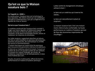 Qu’est ce que la Maison                                   Luttez contre le changement climatique
ossature bois ?                                           utilisez le bois !

                                                          Le bois est un matériau qui traverse les
On l’appelle la « MOB ».                                  siècles..
En construction, l’ossature bois est la technique la
plus répandue. Elle séduit autant par son esthétique
plurielle et contemporaine, que par sa légèreté et sa     Le bois est naturellement isolant et
rapidité de mise en œuvre.                                respirant…

Qu'est-ce que l'ossature bois ?                           La maison ossature bois c’est une maison
Le système constructif de l'ossature bois consiste à      moins chère et plus confortable. Sa haute
ériger une trame régulière et faiblement espacée, de      performance en matière d’isolation permet
pièces verticales en bois de petites sections, les        de faire des économies importantes de
montants, et de pièces horizontales hautes, basses et
médianes, les traverses et entretoises.                   chauffage !

Sur cette ossature, supportant planchers et toiture,
est fixé un voile travaillant en panneau dérivé du bois
(panneau de particules, de contreplaqué ou d'OSB)
qui assure le contreventement.
 L'isolant thermique est inséré entre les panneaux
que recouvrent les parements intérieurs et extérieurs.
Le bois est un matériau naturel et vivant. Il assure un
confort de vie et une grande qualité de l'air ambiant.
En limitant les risques d'allergie, de rhinite, de
problèmes respiratoires et de déshydratation, le bois
rend l'habitat plus sain..
De plus, les parois multicouches offrent de bonnes
performances en matière d’isolation phonique.




                                                                                                      2
 
