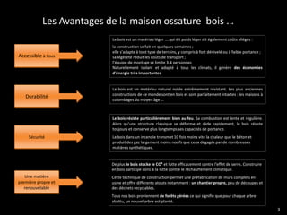 Les Avantages de la maison ossature bois …
                          Le bois est un matériau léger ....qui dit poids léger dit également coûts allégés :
                          la construction se fait en quelques semaines ;
                          elle s’adapte à tout type de terrains, y compris à fort dénivelé ou à faible portance ;
Accessible à tous         sa légèreté réduit les coûts de transport ;
                          l’équipe de montage se limite 3-4 personnes
                          Naturellement isolant et adapté à tous les climats, il génère des économies
                          d'énergie très importantes


                          Le bois est un matériau naturel noble extrêmement résistant. Les plus anciennes
                          constructions de ce monde sont en bois et sont parfaitement intactes : les maisons à
   Durabilité
                          colombages du moyen âge …



                          Le bois résiste particulièrement bien au feu. Sa combustion est lente et régulière.
                          Alors qu’une structure classique se déforme et cède rapidement, le bois résiste
                          toujours et conserve plus longtemps ses capacités de portance.
     Sécurité             Le bois dans un incendie transmet 10 fois moins vite la chaleur que le béton et
                          produit des gaz largement moins nocifs que ceux dégagés par de nombreuses
                          matières synthétiques.


                          De plus le bois stocke le CO² et lutte efficacement contre l'effet de serre. Construire
                          en bois participe donc à la lutte contre le réchauffement climatique.
   Une matière            Cette technique de construction permet une préfabrication de murs complets en
première propre et        usine et offre différents atouts notamment : un chantier propre, peu de découpes et
   renouvelable           des déchets recyclables.
                          Tous nos bois proviennent de forêts gérées ce qui signifie que pour chaque arbre
                          abattu, un nouvel arbre est planté.
                                                                                                                    3
 