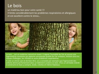 Le bois
 un matériau bon pour votre santé !!!
 Il limite considérablement les problèmes respiratoires et allergiques
 et est excellent contre le stress…




Le bois … est un matériau naturel et vivant. Il régule l’humidité de l’air et assure une
hygrométrie constante qui apporte une grande qualité de l’air ambiant, limitant ainsi les
risques d’allergies, les rhinites et autre problèmes respiratoires.
Il créé un climat sain et de bien être, on a constaté par exemple que l’agressivité des
enfants diminuait fortement dans un bâtiment scolaire en bois. D’où un véritable intérêt
à construire en bois y compris, école, crèches et même hôpitaux.


                                                                                            4
 