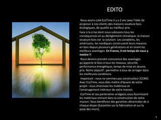EDITO
 Nous avons créé EcoTime il y a 2 ans avec l’idée de
proposer à nos clients des maisons ossature bois
écologiques, de qualité au meilleur prix.
Face à la crise dont nous subissons tous les
conséquences et au dérèglement climatique, la maison
ossature bois est la solution. Les canadiens, les
américains, les nordiques construisent leurs maisons
en bois depuis plusieurs générations et en tirent les
meilleurs avantages. En France, il est temps de nous y
mettre !!
 Nous devons prendre conscience des avantages
qu’apporte le bois à tous les niveaux, sécurité,
performance énergétique, temps de mise en œuvre,
prix. Notre objectif : permettre à tous de se loger dans
les meilleures conditions.
 Important : nous ne sommes pas constructeur (CCMI).
Avec EcoTime, vous êtes maître d’œuvre de votre
projet : vous choisissez les matériaux et
l’aménagement intérieur de votre maison.
 EcoTime et ses partenaires ariégeois vous fournissent
les matériaux entrant dans la construction de votre
maison. Vous bénéficiez des garanties décennales de à
chaque étape (Garanties sur la fabrication et sur la
pose des murs).

                                                           5
 