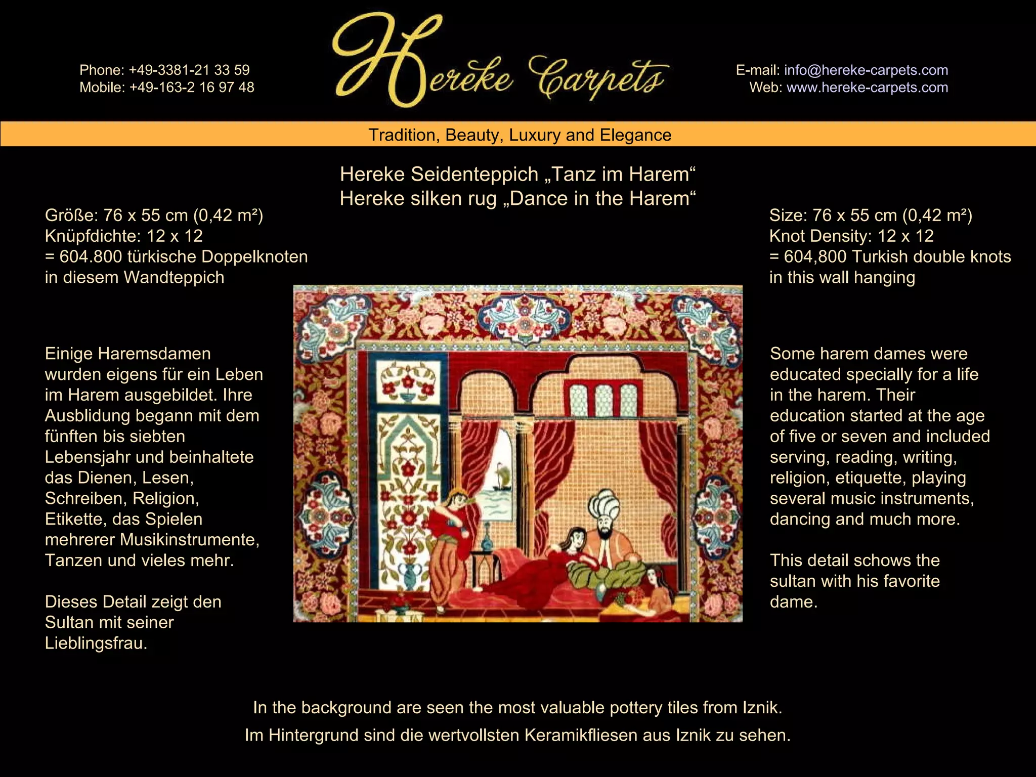 Hereke Seidenteppich „Tanz im Harem“ Hereke silken rug „Dance in the Harem“ Size: 76 x 55 cm (0,42 m²) Knot Density: 12 x 12 = 604,800 Turkish double knots in this wall hanging Größe: 76 x 55 cm (0,42 m²) Knüpfdichte: 12 x 12 = 604.800 türkische Doppelknoten in diesem Wandteppich Einige Haremsdamen wurden eigens für ein Leben im Harem ausgebildet. Ihre Ausblidung begann mit dem fünften bis siebten Lebensjahr und beinhaltete das Dienen, Lesen, Schreiben, Religion, Etikette, das Spielen mehrerer Musikinstrumente, Tanzen und vieles mehr. Dieses Detail zeigt den Sultan mit seiner Lieblingsfrau. Some harem dames were educated specially for a life in the harem. Their education started at the age of five or seven and included serving, reading, writing, religion, etiquette, playing several music instruments, dancing and much more. This detail schows the sultan with his favorite dame. In the background are seen the most valuable pottery tiles from Iznik. Im Hintergrund sind die wertvollsten Keramikfliesen aus Iznik zu sehen. 