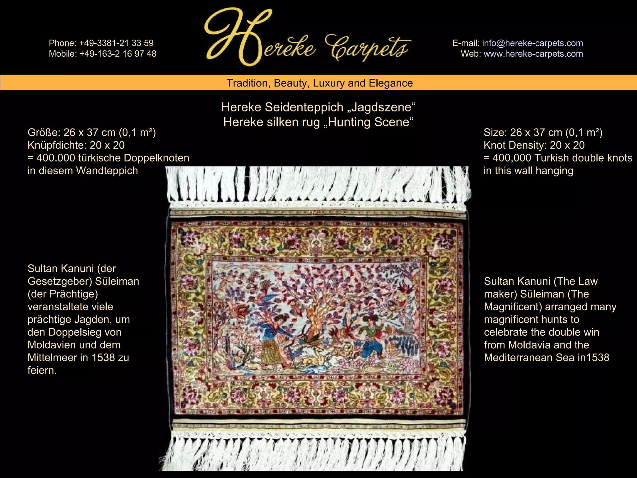 Hereke Seidenteppich „Jagdszene“ Hereke silken rug „Hunting Scene“ Size: 26 x 37 cm (0,1 m²) Knot Density: 20 x 20 = 400,000 Turkish double knots in this wall hanging Größe: 26 x 37 cm (0,1 m²) Knüpfdichte: 20 x 20 = 400.000 türkische Doppelknoten in diesem Wandteppich Sultan Kanuni (der Gesetzgeber) Süleiman (der Prächtige) veranstaltete viele prächtige Jagden, um den Doppelsieg von Moldavien und dem Mittelmeer in 1538 zu feiern. Sultan Kanuni (The Law maker) Süleiman (The Magnificent) arranged many magnificent hunts to celebrate the double win from Moldavia and the Mediterranean Sea in1538 