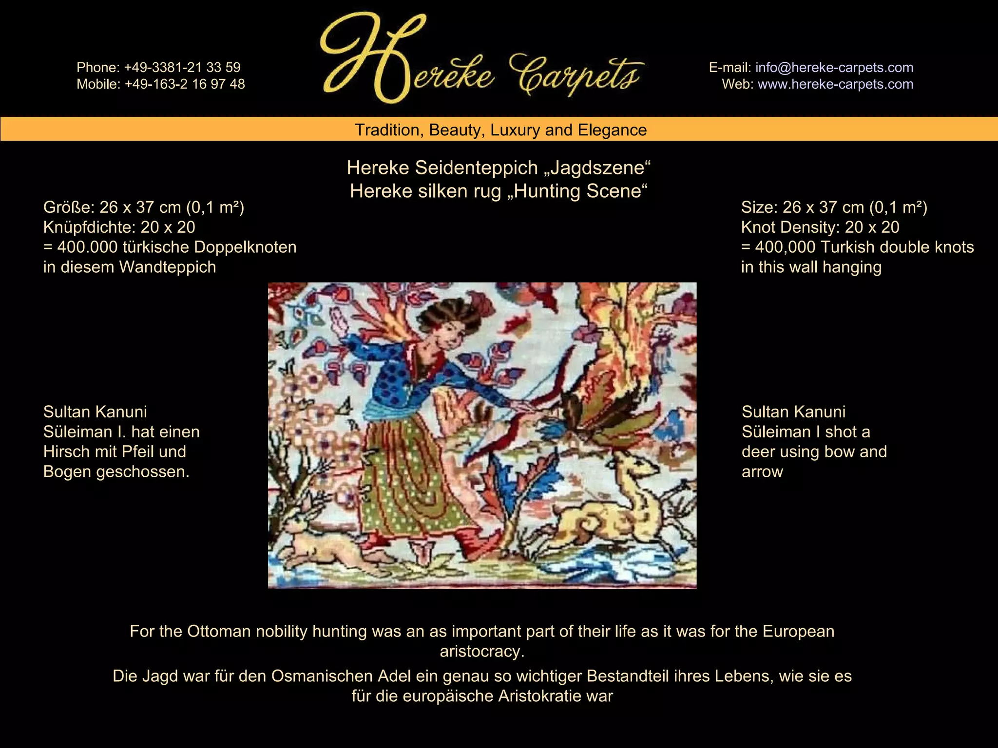 Hereke Seidenteppich „Jagdszene“ Hereke silken rug „Hunting Scene“ Size: 26 x 37 cm (0,1 m²) Knot Density: 20 x 20 = 400,000 Turkish double knots in this wall hanging Größe: 26 x 37 cm (0,1 m²) Knüpfdichte: 20 x 20 = 400.000 türkische Doppelknoten in diesem Wandteppich Sultan Kanuni Süleiman I shot a deer using bow and arrow Sultan Kanuni Süleiman I. hat einen Hirsch mit Pfeil und Bogen geschossen. For the Ottoman nobility hunting was an as important part of their life as it was for the European aristocracy. Die Jagd war für den Osmanischen Adel ein genau so wichtiger Bestandteil ihres Lebens, wie sie es für die europäische Aristokratie war 