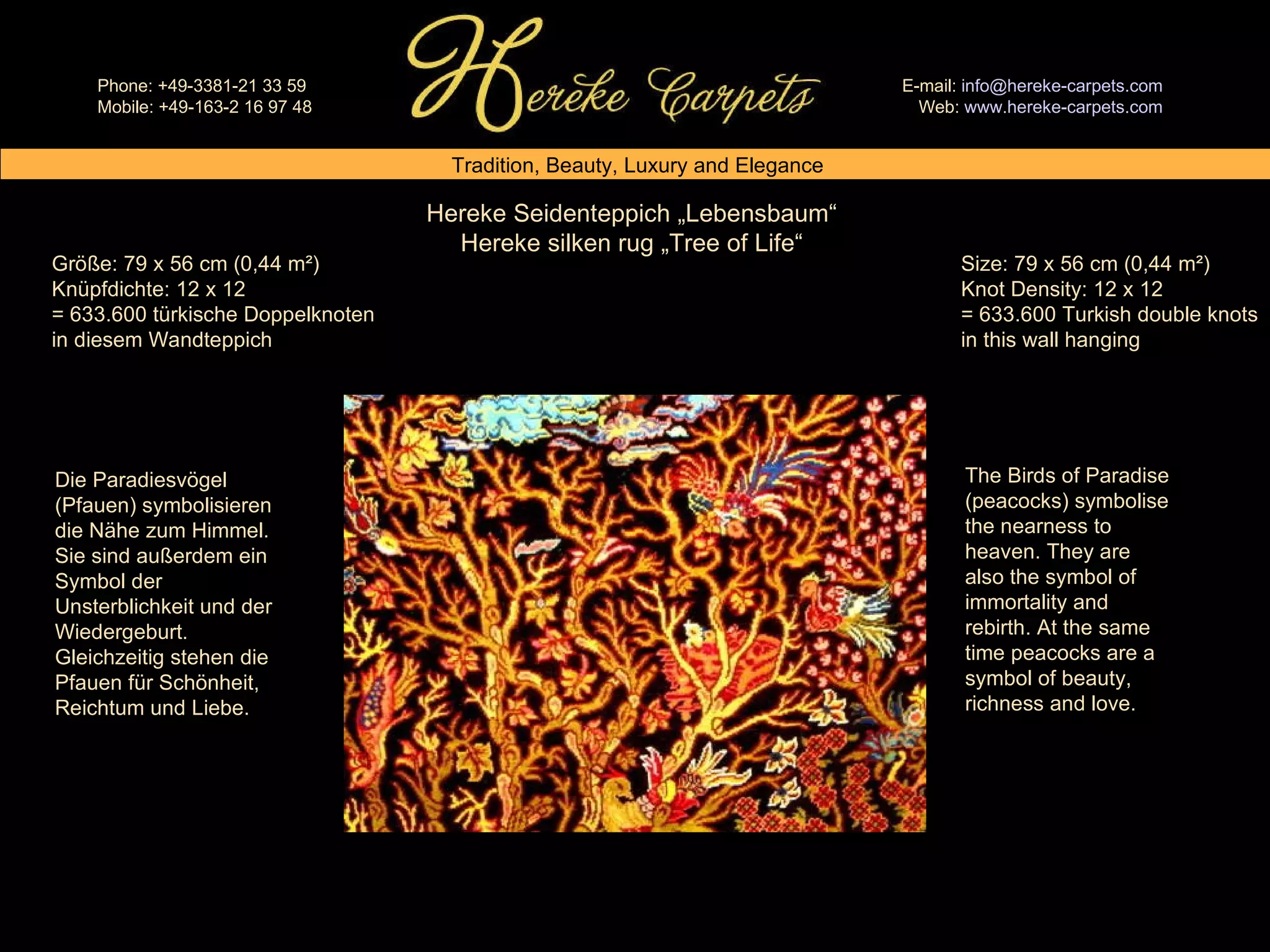 Hereke Seidenteppich „Lebensbaum“ Hereke silken rug „Tree of Life“ Size: 79 x 56 cm (0,44 m²) Knot Density: 12 x 12 = 633.600 Turkish double knots in this wall hanging Größe: 79 x 56 cm (0,44 m²) Knüpfdichte: 12 x 12 = 633.600 türkische Doppelknoten in diesem Wandteppich The Birds of Paradise (peacocks) symbolise the nearness to heaven. They are also the symbol of immortality and rebirth. At the same time peacocks are a symbol of beauty, richness and love. Die Paradiesvögel (Pfauen) symbolisieren die Nähe zum Himmel. Sie sind außerdem ein Symbol der Unsterblichkeit und der Wiedergeburt. Gleichzeitig stehen die Pfauen für Schönheit, Reichtum und Liebe. 