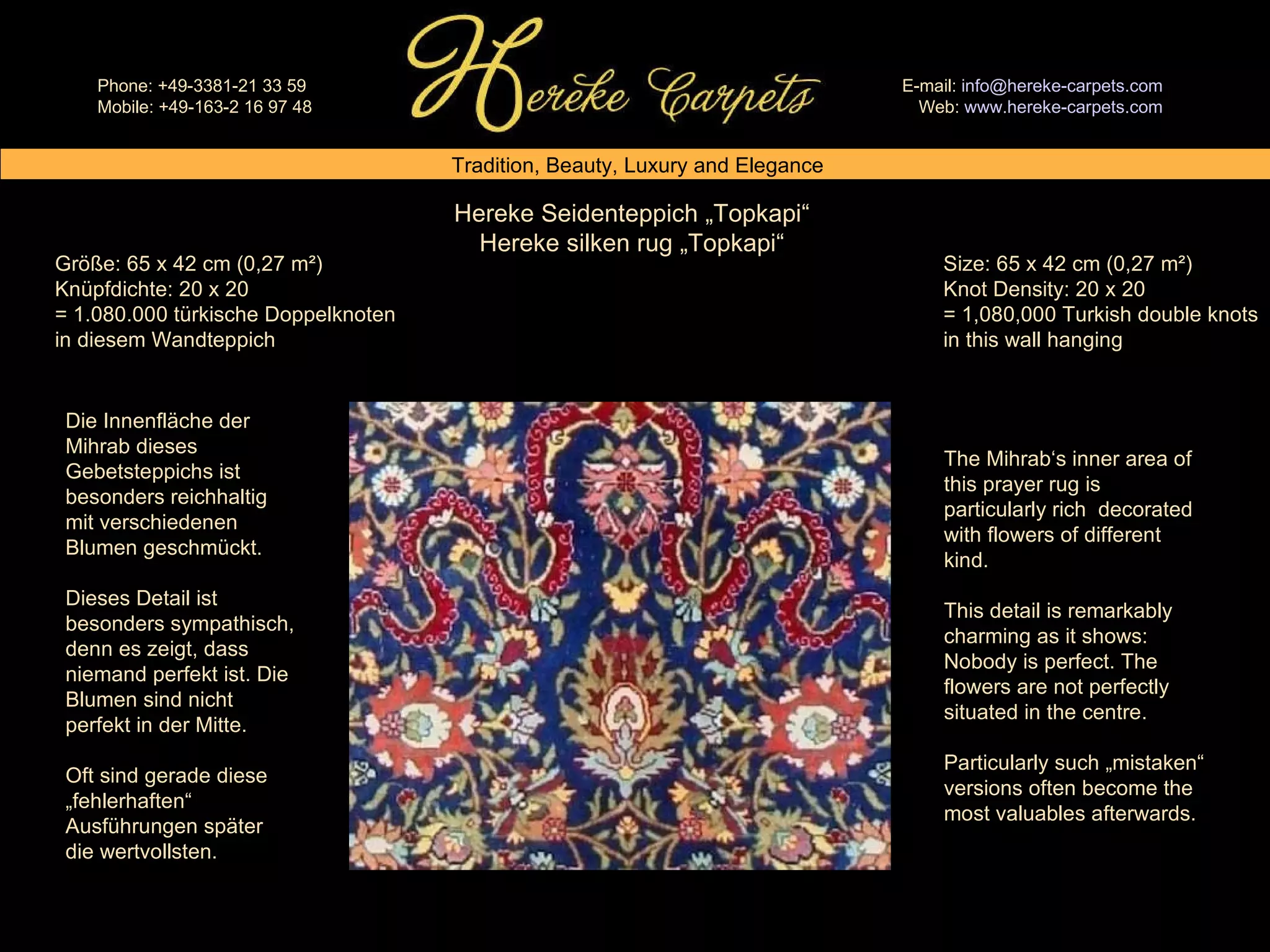 Hereke Seidenteppich „Topkapi“ Hereke silken rug „Topkapi“ Size: 65 x 42 cm (0,27 m²) Knot Density: 20 x 20 = 1,080,000 Turkish double knots in this wall hanging Größe: 65 x 42 cm (0,27 m²) Knüpfdichte: 20 x 20 = 1.080.000 türkische Doppelknoten in diesem Wandteppich Die Innenfläche der Mihrab dieses Gebetsteppichs ist besonders reichhaltig mit verschiedenen Blumen geschmückt.  Dieses Detail ist besonders sympathisch, denn es zeigt, dass niemand perfekt ist. Die Blumen sind nicht perfekt in der Mitte. Oft sind gerade diese „fehlerhaften“ Ausführungen später die wertvollsten. The Mihrab‘s inner area of this prayer rug is particularly rich  decorated with flowers of different kind. This detail is remarkably charming as it shows: Nobody is perfect. The flowers are not perfectly situated in the centre. Particularly such „mistaken“ versions often become the most valuables afterwards. 