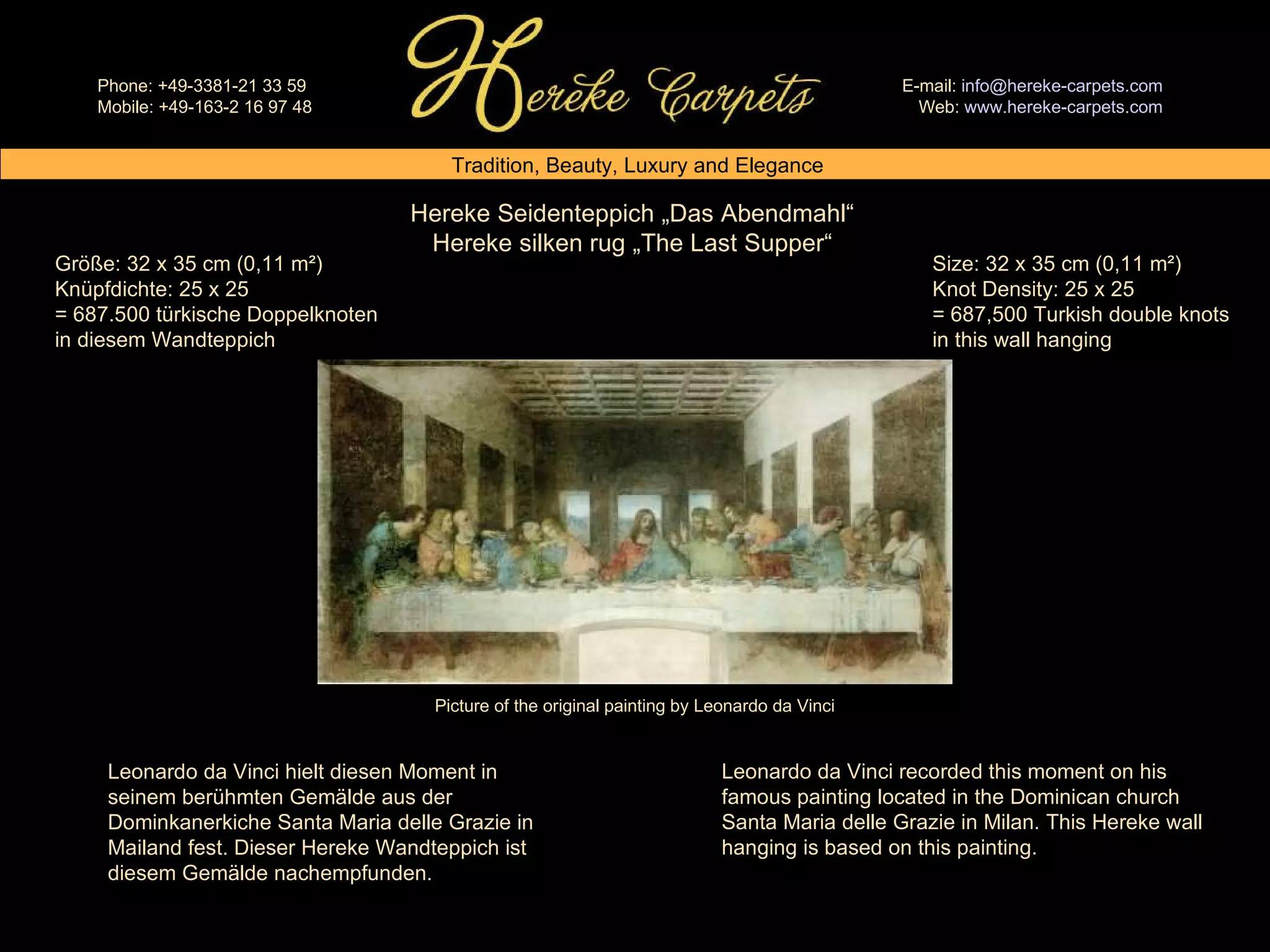 Hereke Seidenteppich „Das Abendmahl“ Hereke silken rug „The Last Supper“ Size: 32 x 35 cm (0,11 m²) Knot Density: 25 x 25 = 687,500 Turkish double knots in this wall hanging Größe: 32 x 35 cm (0,11 m²) Knüpfdichte: 25 x 25 = 687.500 türkische Doppelknoten in diesem Wandteppich Leonardo da Vinci hielt diesen Moment in seinem berühmten Gemälde aus der Dominkanerkiche Santa Maria delle Grazie in Mailand fest. Dieser Hereke Wandteppich ist diesem Gemälde nachempfunden. Leonardo da Vinci recorded this moment on his famous painting located in the Dominican church Santa Maria delle Grazie in Milan. This Hereke wall hanging is based on this painting. Picture of the original painting by Leonardo da Vinci 