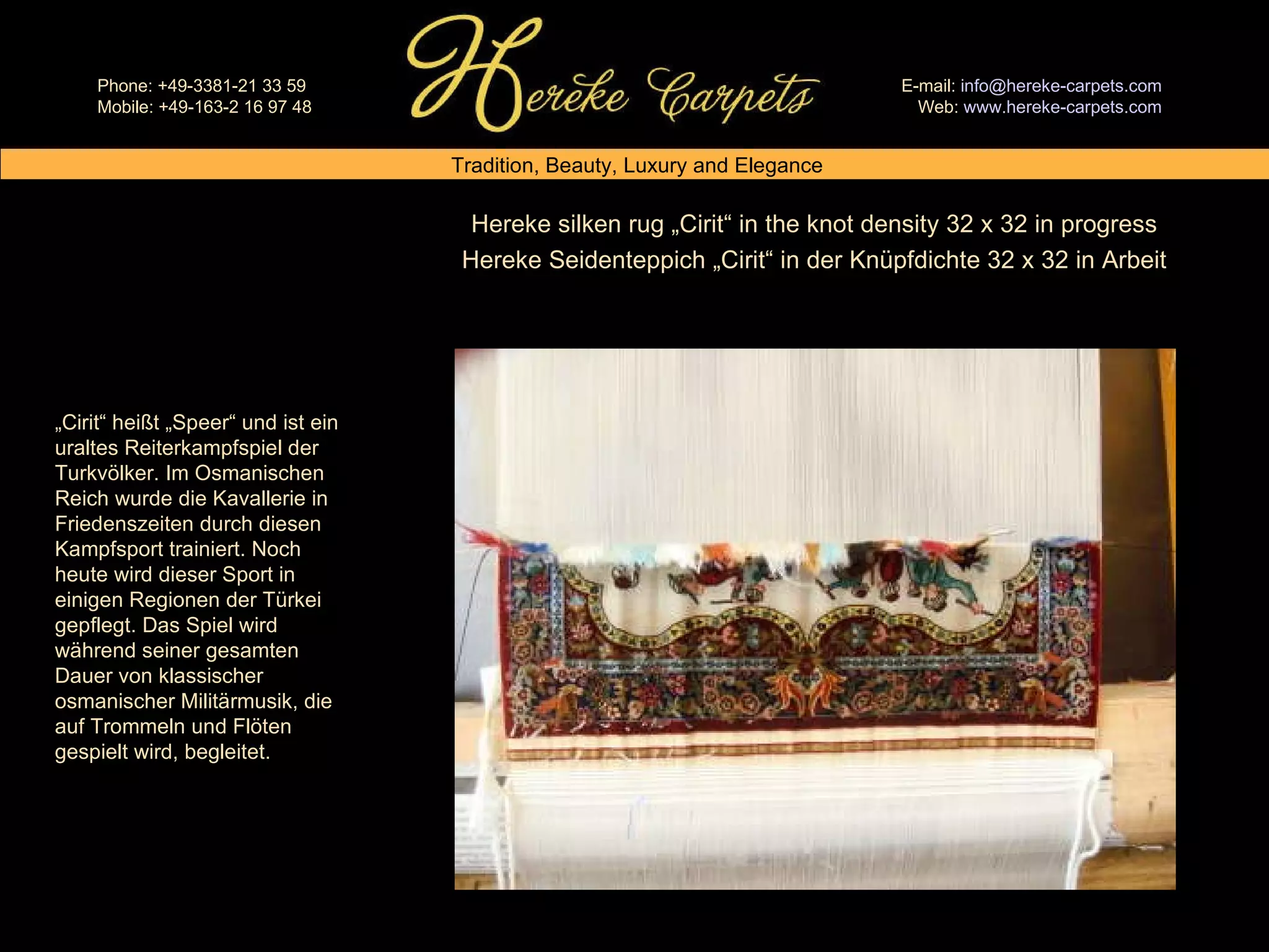 Hereke silken rug „Cirit“ in the knot density 32 x 32 in progress Hereke Seidenteppich „Cirit“ in der Knüpfdichte 32 x 32 in Arbeit „ Cirit“ heißt „Speer“ und ist ein uraltes Reiterkampfspiel der Turkvölker. Im Osmanischen Reich wurde die Kavallerie in Friedenszeiten durch diesen Kampfsport trainiert. Noch heute wird dieser Sport in einigen Regionen der Türkei gepflegt. Das Spiel wird während seiner gesamten Dauer von klassischer osmanischer Militärmusik, die auf Trommeln und Flöten gespielt wird, begleitet. 