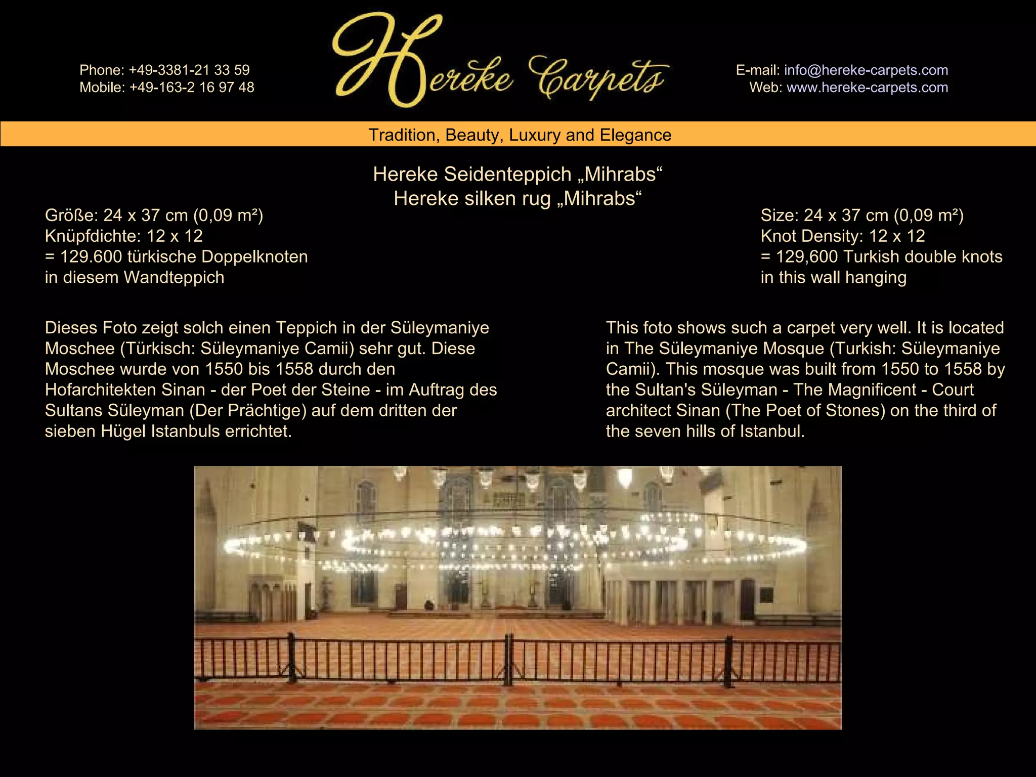 Hereke Seidenteppich „Mihrabs“ Hereke silken rug „Mihrabs“ Size: 24 x 37 cm (0,09 m²) Knot Density: 12 x 12 = 129,600 Turkish double knots in this wall hanging Größe: 24 x 37 cm (0,09 m²) Knüpfdichte: 12 x 12 = 129.600 türkische Doppelknoten in diesem Wandteppich This foto shows such a carpet very well. It is located in The Süleymaniye Mosque (Turkish: Süleymaniye Camii). This mosque was built from 1550 to 1558 by the Sultan's Süleyman - The Magnificent - Court architect Sinan (The Poet of Stones) on the third of the seven hills of Istanbul. Dieses Foto zeigt solch einen Teppich in der Süleymaniye Moschee (Türkisch: Süleymaniye Camii) sehr gut. Diese Moschee wurde von 1550 bis 1558 durch den Hofarchitekten Sinan - der Poet der Steine - im Auftrag des Sultans Süleyman (Der Prächtige) auf dem dritten der sieben Hügel Istanbuls errichtet. 