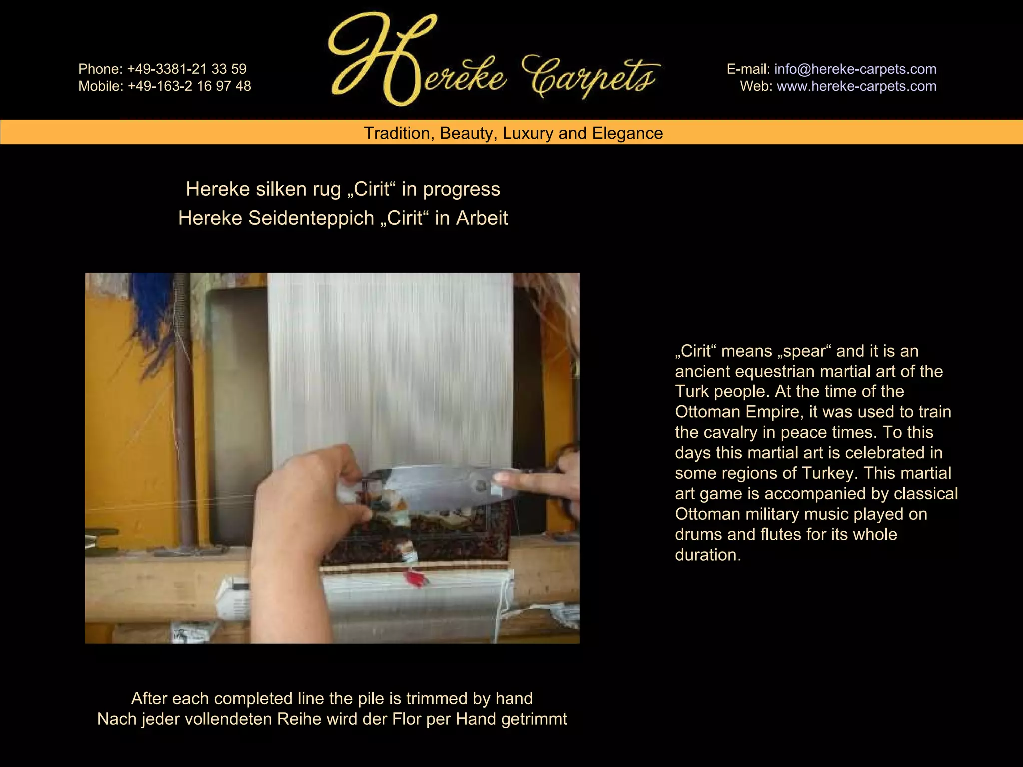 Hereke silken rug „Cirit“ in progress Hereke Seidenteppich „Cirit“ in Arbeit After each completed line the pile is trimmed by hand Nach jeder vollendeten Reihe wird der Flor per Hand getrimmt „ Cirit“ means „spear“ and it is an ancient equestrian martial art of the Turk people. At the time of the Ottoman Empire, it was used to train the cavalry in peace times. To this days this martial art is celebrated in some regions of Turkey. This martial art game is accompanied by classical Ottoman military music played on drums and flutes for its whole duration.  