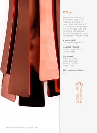 etta WALL
                                               Designed in the shape of
                                               the feminine body, Etta is
                                               composed of a group of
                                               copper leafs, which are tied
                                               in the middle, like a woman’s
                                               waist. It provides a soft and
                                               warm light, which passes
                                               through its copper leafs giving
                                               a delicate and romantic effect.

                                               ALSO available
                                               Etta Suspension | Pag. 20

                                               STANDARD FINISHES
                                               Frame: Copper, Gold or
                                               Chrome Plated

                                               DIMENSIONS
                                               Width: 7,1” | 18cm .
                                               Height: 20” | 50cm .
                                               Depth.: 7,1” | 18cm
                                               Weight: 1,6kg

                                               G9 2x Incandescent Lamps




100 DELIGHTFULL • HERITAGE COLLECTION • 2011
 