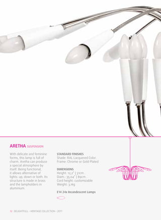 aretha SUSPENSION
With delicate and feminine            STANDARD FINISHES
forms, this lamp is full of           Shade: RAL Lacquered Color.
charm. Aretha can produce             Frame: Chrome or Gold Plated
a special atmosphere by
itself. Being functional,             DIMENSIONS
it allows alternative of              Height: 12,2” | 31cm .
lights: up, down or both. Its         Diam.: 35,04” | 89cm .
structure is made in brass            Cord height: customizable
and the lampholders in                Weight: 3,1kg
aluminium.
                                      E14 24x Incandescent Lamps




12 DELIGHTFULL • HERITAGE COLLECTION • 2011
 