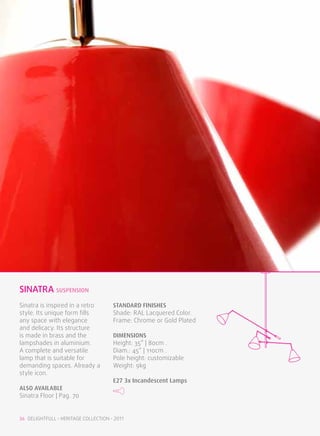 sinatra SUSPENSION
Sinatra is inspired in a retro        STANDARD FINISHES
style. Its unique form fills          Shade: RAL Lacquered Color.
any space with elegance               Frame: Chrome or Gold Plated
and delicacy. Its structure
is made in brass and the              DIMENSIONS
lampshades in aluminium.              Height: 35” | 80cm .
A complete and versatile              Diam.: 45” | 110cm .
lamp that is suitable for             Pole height: customizable
demanding spaces. Already a           Weight: 9kg
style icon.
                                      E27 3x Incandescent Lamps
ALSO available
Sinatra Floor | Pag. 70


36 DELIGHTFULL • HERITAGE COLLECTION • 2011
 