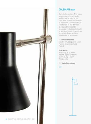 coleman FLOOR
                                              Back to the sixties. This piece
                                              assumes a more accurate
                                              and technical form in its
                                              structure. Stands fantasticaly
                                              in an atelier, studio or office.
                                              The height of the diffuser
                                              is adjustable. It can be
                                              produced in aluminium matte
                                              or shining colour. its structure
                                              is made in brass and the
                                              lampshade in aluminium.

                                              STANDARD FINISHES
                                              Shade: RAL Lacquered Color.
                                              Frame: Chrome or Gold
                                              Plated.

                                              DIMENSIONS
                                              Width: 15,75” | 40cm .
                                              Height: 63,00” | 160cm .
                                              Diam.: 9,84” | 25cm
                                              Weight: 9kg

                                              E27 1x Halogen Lamp




46 DELIGHTFULL • HERITAGE COLLECTION • 2011
 