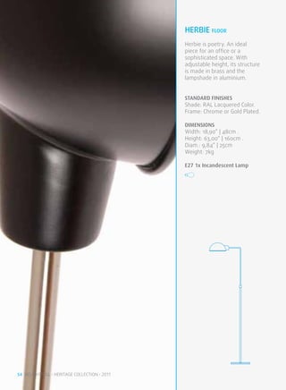 herbie FLOOR
                                              Herbie is poetry. An ideal
                                              piece for an office or a
                                              sophisticated space. With
                                              adjustable height, its structure
                                              is made in brass and the
                                              lampshade in aluminium.


                                              STANDARD FINISHES
                                              Shade: RAL Lacquered Color.
                                              Frame: Chrome or Gold Plated.

                                              DIMENSIONS
                                              Width: 18,90” | 48cm .
                                              Height: 63,00“ | 160cm .
                                              Diam.: 9,84” | 25cm
                                              Weight: 7kg

                                              E27 1x Incandescent Lamp




54 DELIGHTFULL • HERITAGE COLLECTION • 2011
 