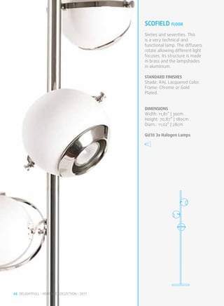SCOFIELD FLOOR
                                              Sixties and seventies. This
                                              is a very technical and
                                              functional lamp. The diffusers
                                              rotate allowing different light
                                              focuses. Its structure is made
                                              in brass and the lampshades
                                              in aluminium.

                                              STANDARD FINISHES
                                              Shade: RAL Lacquered Color.
                                              Frame: Chrome or Gold
                                              Plated.


                                              DIMENSIONS
                                              Width: 11,81” | 30cm .
                                              Height: 70,87” | 180cm .
                                              Diam.: 11,02” | 28cm

                                              GU10 3x Halogen Lamps




66 DELIGHTFULL • HERITAGE COLLECTION • 2011
 