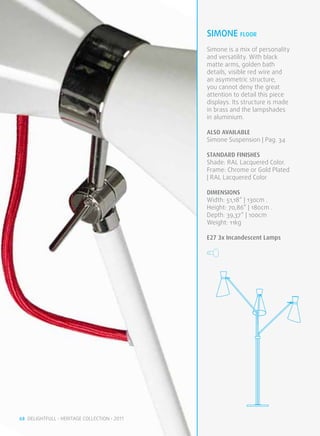 simone FLOOR
                                              Simone is a mix of personality
                                              and versatility. With black
                                              matte arms, golden bath
                                              details, visible red wire and
                                              an asymmetric structure,
                                              you cannot deny the great
                                              attention to detail this piece
                                              displays. Its structure is made
                                              in brass and the lampshades
                                              in aluminium.

                                              ALSO available
                                              Simone Suspension | Pag. 34

                                              STANDARD FINISHES
                                              Shade: RAL Lacquered Color.
                                              Frame: Chrome or Gold Plated
                                              | RAL Lacquered Color

                                              DIMENSIONS
                                              Width: 51,18” | 130cm .
                                              Height: 70,86” | 180cm .
                                              Depth: 39,37” | 100cm
                                              Weight: 11kg

                                              E27 3x Incandescent Lamps




68 DELIGHTFULL • HERITAGE COLLECTION • 2011
 