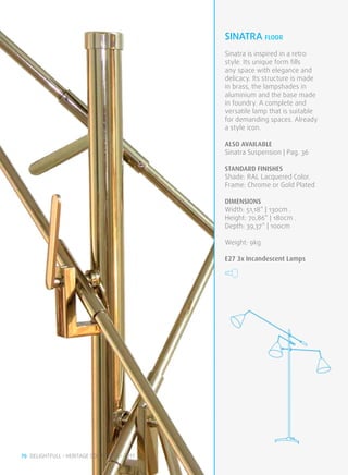sinatra FLOOR
                                              Sinatra is inspired in a retro
                                              style. Its unique form fills
                                              any space with elegance and
                                              delicacy. Its structure is made
                                              in brass, the lampshades in
                                              aluminium and the base made
                                              in foundry. A complete and
                                              versatile lamp that is suitable
                                              for demanding spaces. Already
                                              a style icon.

                                              ALSO available
                                              Sinatra Suspension | Pag. 36

                                              STANDARD FINISHES
                                              Shade: RAL Lacquered Color.
                                              Frame: Chrome or Gold Plated

                                              DIMENSIONS
                                              Width: 51,18” | 130cm .
                                              Height: 70,86” | 180cm .
                                              Depth: 39,37” | 100cm

                                              Weight: 9kg

                                              E27 3x Incandescent Lamps




70 DELIGHTFULL • HERITAGE COLLECTION • 2011
 