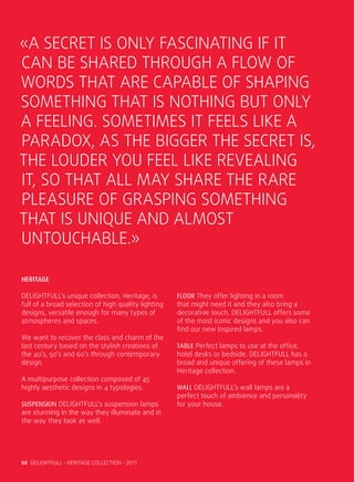 «A SECRET IS ONLY FASCINATING IF IT
CAN BE SHARED THROUGH A FLOW OF
WORDS THAT ARE CAPABLE OF SHAPING
SOMETHING THAT IS NOTHING BUT ONLY
A FEELING. SOMETIMES IT FEELS LIKE A
PARADOX, AS THE BIGGER THE SECRET IS,
THE LOUDER YOU FEEL LIKE REVEALING
IT, SO THAT ALL MAY SHARE THE RARE
PLEASURE OF GRASPING SOMETHING
THAT IS UNIQUE AND ALMOST
UNTOUCHABLE.»

HERITAGE

DELIGHTFULL’s unique collection, Heritage, is        Floor They offer lighting in a room
full of a broad selection of high quality lighting   that might need it and they also bring a
designs, versatile enough for many types of          decorative touch. DELIGHTFULL offers some
atmospheres and spaces.                              of the most iconic designs and you also can
                                                     find our new inspired lamps.
We want to recover the class and charm of the
last century based on the stylish creations of       Table Perfect lamps to use at the office,
the 40’s, 50’s and 60’s through contemporary         hotel desks or bedside. DELIGHTFULL has a
design.                                              broad and unique offering of these lamps in
                                                     Heritage collection.
A multipurpose collection composed of 45
highly aesthetic designs in 4 typologies.            Wall DELIGHTFULL’s wall lamps are a
                                                     perfect touch of ambience and personality
Suspension DELIGHTFULL’s suspension lamps            for your house.
are stunning in the way they illuminate and in
the way they look as well.




08 DELIGHTFULL • HERITAGE COLLECTION • 2011
 