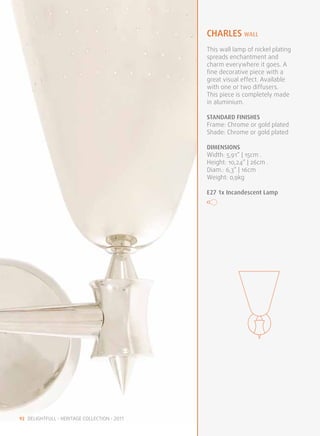 charles WALL
                                              This wall lamp of nickel plating
                                              spreads enchantment and
                                              charm everywhere it goes. A
                                              fine decorative piece with a
                                              great visual effect. Available
                                              with one or two diffusers.
                                              This piece is completely made
                                              in aluminium.

                                              STANDARD FINISHES
                                              Frame: Chrome or gold plated
                                              Shade: Chrome or gold plated

                                              DIMENSIONS
                                              Width: 5,91” | 15cm .
                                              Height: 10,24” | 26cm .
                                              Diam.: 6,3” | 16cm
                                              Weight: 0,9kg

                                              E27 1x Incandescent Lamp




92 DELIGHTFULL • HERITAGE COLLECTION • 2011
 