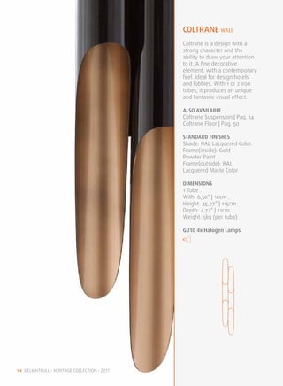 coltrane WALL
                                              Coltrane is a design with a
                                              strong character and the
                                              ability to draw your attention
                                              to it. A fine decorative
                                              element, with a contemporary
                                              feel. Ideal for design hotels
                                              and lobbies. With 1 or 2 iron
                                              tubes, it produces an unique
                                              and fantastic visual effect.

                                              ALSO available
                                              Coltrane Suspension | Pag. 14
                                              Coltrane Floor | Pag. 50

                                              STANDARD FINISHES
                                              Shade: RAL Lacquered Color.
                                              Frame(inside): Gold
                                              Powder Paint
                                              Frame(outside): RAL
                                              Lacquered Matte Color

                                              DIMENSIONS
                                              1 Tube .
                                              With: 6,30“ | 16cm .
                                              Height: 45,27” | 115cm .
                                              Depth: 4,72“ | 12cm
                                              Weight: 5kg (per tube)

                                              GU10 4x Halogen Lamps




94 DELIGHTFULL • HERITAGE COLLECTION • 2011
 