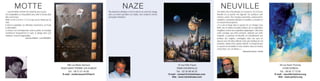 MOTTE                                                                                                   NAZE                                                                                  NEUVILLE
... Laurent Motte enrichit son travail de jour en jour.                                            Ma démarche artistique s’inscrit comme un carnet de voyage                                        Son atelier, lieu d’incertitudes et d’errances, est à Evreux.
Ses compositions se renouvellent sans renier le terreau dont                                       dans un univers parallèle à la réalité, avec la liberté comme                                     Neuville est un peintre non figuratif. Ses peintures sont
elles sont issues.                                                                                 principale motivation.                                                                            célestes, vastes. Des énergies puissantes, évanescentes,
Motte est lié à la terre. Ce n'est pas qu'un simple jeu de                                                                                                                                           répétitives, néanmoins délicates et sensibles, y circulent en
mots.                                                                                                                                                                                                un mouvement perpétuel.
Il aime la végétation, les offrandes nourricières, les fruits                                                                                                                                        « Il y a de la magie dans le pouvoir de ces étirages sans
si délectables.                                                                                                                                                                                      limite, de ces volutes en bulles éclatées, de ces aspirations
La facture est contemporaine, mais la patine, la nostalgie                                                                                                                                           irrégulières comme des respirations dyspnéiques. Celle d’une
envahissent fréquemment le sujet, le plonge dans une                                                                                                                                                 unité cosmique aux effets ionisants, vitalisant une unité
ambiance souvent énigmatique.                                                                                                                                                                        originelle. La peinture de Neuville est véritablement une
                          Journal d'Elbeuf - Luis PORQUET                                                                                                                                            peinture des origines, enveloppée dans une aura de
                                                                                                                                                                                                     douceur avec des bleus délicats et des gris moelleux de ciel
                                                                                                                                                                                                     normand. Jamais triste, jamais violente. Il n’empêche que
                                                                                                                                                                                                     le courant est irrésistible et nous entraîne, dans un remous
                                                                                                                                                                                                     ensorceleur, vers un ailleurs. »
                                                                                                                                                                                                                                       (Alexandre Vernon, extrait)




                                                                     296 rue Marie Samson                                                                                   10 rue Félix-Faure                                                                           59 rue Saint Thomas
                                                                76320 SAINT PIERRE LES ELBEUF                                                                              76560 DOUDEVILLE                                                                                  27000 EVREUX
                                                                      Tél. : 06 51 01 45 65                                                                                Tél. : 02 35 96 50 32                                                                         Tél. : 06 82 77 72 82
                                                                  E-mail : motte.laurent@free.fr                                                                   E-mail : contact@michelnaze.com                                                                   E-mail : neuville@pictura.org
                                                                                                                                                                      Site : www.michelnaze.com                                                                         Site : www.pictura.org
 