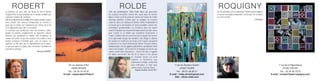 ROBERT                                                                                                   ROLDE                                                                                    ROQUIGNY
La peinture est, pour moi, une façon de voir le monde                                               Telle une géobiologiste, Olivia Rolde libère par gisements                                            De l’ère primaire à l’ère numérique l’homme porte toujours
d’aujourd’hui, la représentation de ce monde sensible que                                           les couleurs incrustées comme des cauris dans les formes                                              en lui une incroyable complexité, l’artiste par ses créations
j’aimerais montrer de l’intérieur.                                                                  figées et tisse au fil du geste les strates de l’œuvre de motifs                                      en est le témoin.
Afin de m’affranchir de la fidélité de la réalité visuelle et après                                 orientaux abstraits, comme pour en souligner les ressorts                                                                                              J Roquigny
avoir revisité mes sources d’inspiration, je cherche à                                              culturels. Dans ses tableaux la lumière reflète l’improbable et
jouer avec le temps sur l’éphémère des choses de la vie                                             le hasard qui se dissimulent en toute possibilité comme des
et la subjectivité pour aller à l’essentiel.                                                        émanations providentielles. Les frontières dans son œuvre
Je construis une architecture avec des matières, sable,                                             suivent l’impulsion du mouvement impermanent de toute chose
poudre de marbre, empâtements de pigments colorés                                                   pour s’isoler ou se fondre aux sensations résonnantes à
naturels, qui constituent le volume afin d’organiser la                                             l’esprit, éveillant ainsi la conscience par le geyser des formes
surface de la toile. Le jeu des couleurs, des ombres, de la                                         et la suprématie lyrique des tonalités. Elle sillage et sillonne
lumière compose l’ensemble pour créer un espace. La                                                 de couleurs les marbrures du temps et de l’espace qui pavent
synthèse se fait alors par le dépouillement de la forme,                                            l’existence et ses tracés finissent par former l'essence d’idées
ce qui reste après le regard, alors commence l’aventure en                                          fondamentales, tels des glyphes polychromes symbolisant l’unité
espérant le partage.                                                                                source des peuples. Son travail est un langage qui touche aux
                                              Monique ROBERT                                        valeurs universelles humanistes ; comme un écho, il rappelle
                                                                                                    les tables ancestrales des lois de la nature et les devoirs
                                                                                                                                    de l’humain envers cet écrin
                                                                                                                                    sublime et mystérieux que
                                                                                                                                    représente le monde, renfermant
                                                                         70 rue Jeanne d’Arc                                        tant d’offrandes et dont nous          7 rue du Docteur Guérin                                                                                7 rue de la République
                                                                             76000 ROUEN                                            savons encore si peu de choses…               37000 TOURS                                                                                         76190 YVETOT
                                                                                                                                      Virginie Gauthier, février 2011
                                                                         Tél. : 02 35 70 76 97                                                                                Tél. : 06 61 58 06 27                                                                                Tél. : 02 35 56 79 22
                                                                      E-mail : mquerobert@free.fr                                                                       E-mail : rolde.olivia@gmail.com                                                                   E-mail : contact@joel-roquigny.com
                                                                                                                                                                            Site : olivia-rolde.com
 