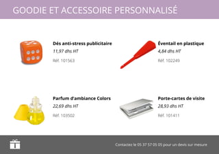 Contactez le 05 37 57 05 05 pour un devis sur mesure
GOODIE ET ACCESSOIRE PERSONNALISÉ
Dés anti-stress publicitaire
11,97 dhs HT
Parfum d’ambiance Colors
22,69 dhs HT
Éventail en plastique
4,84 dhs HT
Porte-cartes de visite
28,93 dhs HT
Réf. 101563
Réf. 103502
Réf. 102249
Réf. 101411
 