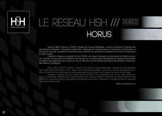 22
Le reseau hsh ///
hOrus
Depuis 1980 à Obernai, HORUS, dirigée par François Retailleau, conçoit et fabrique à Obernai des
robinetteries originales et de grande qualité rétro, classiques et contemporaines. Le processus de fabrication, à
dominante manuelle, de petites et moyennes séries, garantit une production quotidienne de l’ordre de 200 pièces
en laiton massif.
Créativité, élégance et qualité font de HORUS une maison française de robinetterie de référence pour
une clientèle de particuliers et d’hôtellerie haut de gamme. Le savoir-faire et la flexibilité de l’entreprise permettent
de réaliser des adaptations sur-mesure en vue de répondre aux demandes spécifiques des hôteliers, architectes,
décorateurs et designers.
Since 1980, HORUS, located in Obernai and lead by François Retailleau, designs and manufactures
high quality bathroom fittings in retro, classic and contemporary designs. The mainly manual manufacturing pro-
cess of small and mid-size production series garantees a daily output of 200 pieces all made of solid brass.
Creativity, elegance and top quality has led HORUS to be recognized as a French major partner for
high-end residential customers and upper standart hotel projects. Specific know-how and great flexibility allow
HORUS to customize designs and products according to architects, designers or private as well as corporate
customers requirements.
www.horusfrance.com
22
 