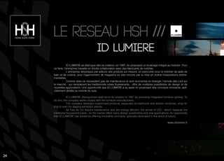 ID LUMIERE se distingue dès sa création, en 1987, en proposant un éclairage intégré au mobilier. Pour
ce faire, l’entreprise travaille en étroite collaboration avec des fabricants de mobilier.
L’entreprise développe par ailleurs des produits sur mesure, en particulier pour le mobilier de salle de
bain et de cuisine, pour l’agencement de magasins ou bien encore par la mise en scène d’expositions événe-
mentielles.
Comme elles ne nécessitent pas de maintenance et sont économes en énergie, l’arrivée des Led sur
le marché - qui remplacent les traditionnels tubes fluorescents - offre de multiples possibilités de design et de
nouvelles applications. Une opportunité que ID LUMIERE a su saisir en proposant des concepts innovants, spé-
cialement dédiés au monde du luxe.
ID LUMIERE distinguishes itself since its creation in 1987 by providing integrated furniture lighting. To
do this, the company works closely with the furniture manufacturers.
The company develops customized products, especially for bathroom and kitchen furnitures, shop fit-
ting or even for staging exhibition events.
As they do not require maintenance and are energy efficient, the arrival of LED - which replaces the
traditional fluorescent tubes - on the market offers many design possibilities and new applications. An opportunity
that ID LUMIERE has seized by offering innovative concepts, specially dedicated to the world of luxury.
www.idlumiere.fr
Id lumiere
Le reseau hsh ///
24
 