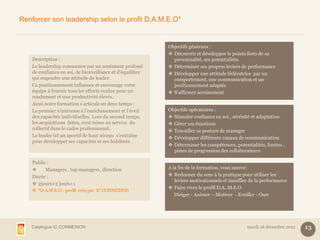 Renforcer son leadership selon le profil D.A.M.E.O*


                                                           Objectifs généraux :
                                                            Découvrir et développer le points forts de sa
    Description :                                            personnalité, ses potentialités
    Le leadership commence par un sentiment profond         Déterminer ses propres leviers de performance
    de confiance en soi, de bienveillance et d’équilibre    Développer une attitude fédératrice par un
    qui engendre une attitude de leader.                     comportement, une communication et un
    Ce positionnement influence et encourage votre           positionnement adaptés
    équipe à fournir tous les efforts voulus pour un        S’affirmer sereinement
    rendement et une productivité élevés.
    Ainsi notre formation s’articule en deux temps :
    Le premier s’intéresse à l’enrichissement et l’éveil   Objectifs opératoires :
    des capacités individuelles. Lors du second temps,      Stimuler confiance en soi , sérénité et adaptation
    les acquisitions faites, sont mises au service du       Gérer ses émotions
    collectif dans le cadre professionnel.                  Travailler sa posture de manager
    Le leader tel un sportif de haut niveau s’entraîne      Développer différents canaux de communication
    pour développer ses capacités et ses habiletés.
                                                            Déterminer les compétences, potentialités, limites ,
                                                             pistes de progression des collaborateurs

    Public :
         Managers , top managers, direction               A la fin de la formation, vous saurez:
    Durée :                                                 Redonner du sens à la pratique pour utiliser les
                                                              leviers motivationnels et insuffler de la performance
     2jours+2 jours+1
                                                            Faire vivre le profil D.A..M.E.O
     *D.A.M.E.O : profil crée par IC CONNEXION
                                                              Diriger - Animer – Motiver - Eveiller - Oser




   Catalogue IC CONNEXION                                                                       mardi 18 décembre 2012   13
 