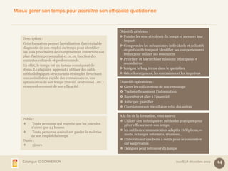 Mieux gérer son temps pour accroître son efficacité quotidienne


                                                            Objectifs généraux :
                                                             Pointer les sens et valeurs du temps et mesurer leur
    Description :
                                                              impact
    Cette formation permet la réalisation d'un véritable
                                                             Comprendre les mécanismes individuels et collectifs
    diagnostic de son emploi du temps pour identifier
                                                              de gestion du temps et identifier ses comportements
    ses axes prioritaires de changement et construire son
                                                              freins pour utiliser ses ressources
    plan d'action personnalisé et ce, en fonction des
    contextes culturels et professionnels.                   Prioriser et hiérarchiser missions principales et
                                                              secondaires
    En effet, le temps est un facteur conséquent de
    stress. Le stagiaire apprend à utiliser des outils       Intégrer le long terme dans le quotidien
    méthodologiques structurants et simples favorisant       Gérer les urgences, les contraintes et les imprévus
    une assimilation rapide des connaissances, une
    optimisation de son temps (travail, relationnel…etc.)   Objectifs opératoires :
    et un renforcement de son efficacité.                    Gérer les sollicitations de son entourage
                                                             Traiter efficacement l'information
                                                             Recentrer et aller à l'essentiel
                                                             Anticiper, planifier
                                                             Coordonner son travail avec celui des autres

                                                            A la fin de la formation, vous saurez:
    Public :
                                                             Utiliser des techniques et méthodes pratiques pour
         Toute personne qui regrette que les journées         gérer efficacement son temps
         n'aient que 24 heures
                                                             les outils de communication adaptés : téléphone, e-
         Toute personne souhaitant garder la maîtrise
         de son emploi du temps                                mails, échanges informels, réunions...
    Durée :                                                  Elaboration d'une boîte à outils pour se concentrer
         2jours                                               sur ses priorités
                                                             Déléguer pour retrouver du temps


   Catalogue IC CONNEXION                                                                       mardi 18 décembre 2012   14
 