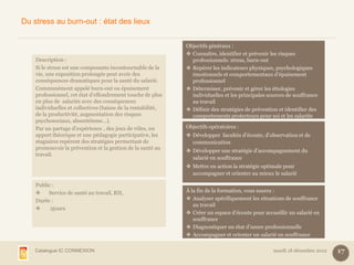 Du stress au burn-out : état des lieux


                                                              Objectifs généraux :
                                                               Connaître, identifier et prévenir les risques
    Description :                                               professionnels: stress, burn-out
    Si le stress est une composante incontournable de la       Repérer les indicateurs physiques, psychologiques
    vie, une exposition prolongée peut avoir des                émotionnels et comportementaux d’épuisement
    conséquences dramatiques pour la santé du salarié.          professionnel
    Communément appelé burn-out ou épuisement                  Déterminer, prévenir et gérer les étiologies
    professionnel, cet état d’effondrement touche de plus       individuelles et les principales sources de souffrance
    en plus de salariés avec des conséquences                   au travail
    individuelles et collectives (baisse de la rentabilité,    Définir des stratégies de prévention et identifier des
    de la productivité, augmentation des risques                comportements protecteurs pour soi et les salariés
    psychosociaux, absentéisme…).
    Par un partage d’expérience , des jeux de rôles, un       Objectifs opératoires :
    apport théorique et une pédagogie participative, les       Développer facultés d’écoute, d’observation et de
    stagiaires repèrent des stratégies permettant de            communication
    promouvoir la prévention et la gestion de la santé au
                                                               Développer une stratégie d’accompagnement du
    travail.
                                                                salarié en souffrance
                                                               Mettre en action la stratégie optimale pour
                                                                accompagner et orienter au mieux le salarié

    Public :
        Service de santé au travail, RH,                     À la fin de la formation, vous saurez :
    Durée :                                                    Analyser spécifiquement les situations de souffrance
                                                                 au travail
         2jours
                                                               Créer un espace d’écoute pour accueillir un salarié en
                                                                 souffrance
                                                               Diagnostiquer un état d’usure professionnelle
                                                               Accompagner et orienter un salarié en souffrance

    Catalogue IC CONNEXION                                                                         mardi 18 décembre 2012   17
 