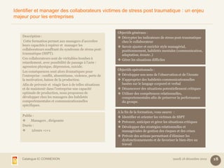 Identifier et manager des collaborateurs victimes de stress post traumatique : un enjeu
majeur pour les entreprises


                                                              Objectifs généraux :
    Description :                                              Décrypter les indicateurs de stress post-traumatique
     Cette formation permet aux managers d’accroître            chez le collaborateur
    leurs capacités à repérer et manager les                   Savoir ajuster et enrichir style managérial,
    collaborateurs souffrant du syndrome de stress post-        positionnement, habiletés mentales (communication,
    traumatique (SSPT).                                         adaptation, écoute..)
    Ces collaborateurs sont de véritables bombes à             Gérer les situations difficiles
    retardement, avec possibilité de passage à l’acte :
    agression physique, dépression, suicide.
                                                              Objectifs opérationnels :
    Les conséquences sont alors dramatiques pour
    l’entreprise : conflit, absentéisme, violence, perte de    Développer son sens de l’observation et de l’écoute
    la motivation, baisse de la production.                    S’approprier des habiletés communicationnelles
    Afin de prévenir et réagir face à de telles situations      basées sur le langage corporel et verbal
    et de maintenir dans l’entreprise une capacité             Désamorcer des situations potentiellement critiques
    optimale de production, nous proposons de                  Utiliser des compétences relationnelles,
    développer chez les managers des habiletés                  comportementales afin de préserver la performance
    comportementales et communicationnelles                     du groupe.
    spécifiques.
                                                              A la fin de la formation, vous saurez :
    Public :                                                   Identifier et orienter les victimes de SSPT
        Managers , dirigeants                                 Prévenir, anticiper et gérer les situations critiques
    Durée :                                                    Développer des stratégies relationnelles et
         2Jours +1+1                                            managériales de gestion des risques et des crises
                                                               Prévoir des actions permettant d’éliminer les
                                                                 dysfonctionnements et de favoriser le bien-être au
                                                                 travail



   Catalogue IC CONNEXION                                                                           mardi 18 décembre 2012   18
 
