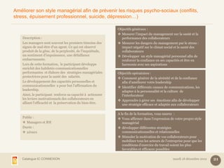 Améliorer son style managérial afin de prévenir les risques psycho-sociaux (conflits,
stress, épuisement professionnel, suicide, dépression…)

                                                             Objectifs généraux :
                                                              Mesurer l’impact du management sur la santé et la
    Description :                                              performance des collaborateurs
    Les managers sont souvent les premiers témoins des        Mesurer les dangers du management par le stress :
    signes de mal-être d'un agent. Ce qui est observé          impact négatif sur le climat social et la santé des
    produit de la gêne, de la perplexité, de l'inquiétude,     collaborateurs
    un sentiment d'impuissance, une défaillance               Développer un style managérial personnel afin de
    embarrassante.                                             renforcer la confiance en ses capacités et être en
    Lors de cette formation, le participant développe          harmonie avec ses aspirations
    enrichit des habiletés communicationnelles
    performantes et élabore des stratégies managériales      Objectifs opératoires :
    protectrices pour la santé des salariés.                  Comment générer de la sérénité et de la confiance
    Le développement des capacités personnelles et             afin d’améliorer votre leadership
    communicationnelles a pour but l’affirmation du           Identifier différents canaux de communications, les
    leadership.                                                adapter à la personnalité et la culture de
    Ainsi, le participant renforce sa capacité à actionner     l’interlocuteur
    les leviers motivationnels des collaborateurs en          Apprendre à gérer ses émotions afin de développer
    alliant l’efficacité et la préservation du bien-être.      une stratégie efficace et adaptée aux collaborateurs

                                                             A la fin de la formation, vous saurez :
    Public :                                                  Vous affirmer dans l’expression de votre propre style
     Managers et RH                                            managérial
    Durée :                                                   développer différentes stratégies
     2Jours                                                    communicationnelles et relationnelles
                                                              Stimuler la motivation de vos collaborateurs pour
                                                                mobiliser tous les acteurs de l’entreprise pour que les
                                                                conditions d’exercice du travail soient les plus
                                                                favorables et efficaces possibles

    Catalogue IC CONNEXION                                                                         mardi 18 décembre 2012   21
 