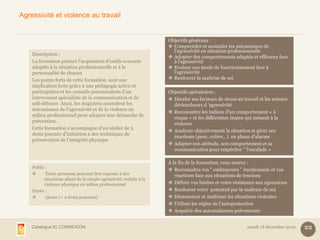 Agressivité et violence au travail


                                                                    Objectifs généraux :
                                                                     Comprendre et assimiler les mécanismes de
                                                                      l'agressivité en situation professionnelle
    Description :
                                                                     Adopter des comportements adaptés et efficaces face
    La formation permet l’acquisition d’outils concrets               à l'agressivité
    adaptés à la situation professionnelle et à la                   Evaluer son mode de fonctionnement face à
    personnalité de chacun                                            l'agressivité
    Les points forts de cette formation sont une                     Renforcer la maîtrise de soi
    implication forte grâce à une pédagogie active et
    participative et les conseils personnalisés d'un                Objectifs opératoires :
    intervenant spécialiste de la communication et de                Déceler ses facteurs de stress au travail et les acteurs
    self-défense. Ainsi, les stagiaires assimilent les                déclencheurs d ’agressivité
    mécanismes de l’agressivité et de la violence en
                                                                     Reconnaître les indices d'un comportement « à
    milieu professionnel pour adopter une démarche de
                                                                      risque » et les différentes étapes qui mènent à la
    prévention.
                                                                      violence
    Cette formation s’accompagne d’un atelier de 2
                                                                     Analyser objectivement la situation et gérer ses
    demi-journée d’initiation à des techniques de
                                                                      émotions (peur, colère…) en phase d'alarme
    préservation de l’intégrité physique
                                                                     Adapter son attitude, son comportement et sa
                                                                      communication pour empêcher " l'escalade »

                                                                    A la fin de la formation, vous saurez :
    Public :
                                                                     Reconnaître vos " embrayeurs " émotionnels et vos
          Toute personne pouvant être exposée à des                   réactions face aux situations de tensions
          situations allant de la simple agressivité verbale à la
          violence physique en milieu professionnel                  Définir vos limites et votre résistance aux agressions
    Durée :                                                          Renforcer votre potentiel par la maîtrise de soi
          2jours (+ 2 demi-journées)                                Désamorcer et maîtriser les situations violentes
                                                                     Utiliser les règles de l'autoprotection
                                                                     Acquérir des automatismes préventeurs


    Catalogue IC CONNEXION                                                                                mardi 18 décembre 2012   22
 