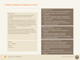 Cohésion d’équipe et médiation au travail

                                                              Objectifs généraux :
                                                               Définir les missions et les enjeux du management
    Description :                                              Comprendre l’équipe , ses mécanismes et sa
    Ce stage sert de socle pour développer toutes les           dynamique
    compétences du manager (animer, diriger et                 Apprendre à développer l’esprit d’équipe par la
    motiver)                                                    gestion des conflits en insufflant une dynamique
    Le stagiaire apprend à renforcer sa capacité à gérer        motivationnelle
    les conflits et à développer la cohésion d’équipe par      Comprendre et maitriser les attitudes de
    une communication et une organisation du travail            communication dans le groupe : personnalités et
    adaptées et ce , en développant des habiletés comme         canaux de communication
    la souplesse, le sens de l’adaptation et une
    méthodologie.                                             Objectifs opératoires :
    Cette formation par une approche personnalisée             Repérer les blocages et les freins
    (mises en situations sur les cas de chacun, conseils       Développer la confiance entre les membres de
    de l'intervenant, petit groupe facilitant les échanges)     l’équipe
    permet l’optimisation de la performance .                  Fixer des objectifs pertinents, motivants,
                                                                individualisés et spécifiques à un service
                                                               Créer une équipe soudée et efficace en développant
                                                                les compétences de chacun

                                                              A la fin de la formation, vous saurez:
    Public :                                                   Transformer des émotions non propices à la
        managers                                                communication en leviers motivationnels
    Durée :                                                    Limiter le champ des incertitudes relationnelles en
     2Jours                                                     définissant les statuts et les rôles de chacun dans
                                                                 l’entreprise
                                                               Piloter et faire progresser son équipe
                                                               Suivre et accompagner dans le temps le travail de ses
                                                                 équipes

   Catalogue IC CONNEXION                                                                         mardi 18 décembre 2012   23
 