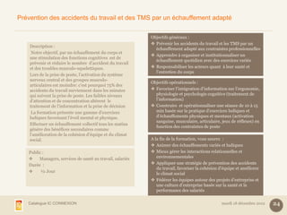 Prévention des accidents du travail et des TMS par un échauffement adapté

                                                           Objectifs généraux :
                                                            Prévenir les accidents du travail et les TMS par un
    Description :
                                                             échauffement adapté aux contraintes professionnelles
     Notre objectif, par un échauffement du corps et
                                                            Apprendre à organiser et institutionnaliser un
    une stimulation des fonctions cognitives est de
                                                             échauffement quotidien avec des exercices variés
    prévenir et réduire le nombre d’accident du travail
    et des troubles musculo-squelettiques.                  Responsabiliser les acteurs quant à leur santé et
                                                             l’entretien du corps
    Lors de la prise de poste, l’activation du système
    nerveux central et des groupes musculo-
                                                           Objectifs opérationnels :
    articulaires est moindre: c’est pourquoi 75% des
    accidents du travail surviennent dans les minutes       Favoriser l’intégration d’information sur l’ergonomie,
    qui suivent la prise de poste. Les faibles niveaux       physiologie et psychologie cognitive (traitement de
    d’attention et de concentration altèrent le              l’information)
    traitement de l’information et la prise de décision     Construire et opérationnaliser une séance de 10 à 15
     La formation présente une gamme d’exercices             min basée sur la pratique d’exercices ludiques et
    ludiques favorisant l’éveil mental et physique.          d’échauffements physiques et mentaux (activation
                                                             sanguine, musculaire, articulaire, jeux de réflexes) en
    Effectuer un échauffement collectif tous les matins
                                                             fonction des contraintes de poste
    génère des bénéfices secondaires comme
    l’amélioration de la cohésion d’équipe et du climat
    social.                                                A la fin de la formation, vous saurez :
                                                            Animer des échauffements variés et ludiques
   Public :                                                 Mieux gérer les interactions relationnelles et
       Managers, services de santé au travail, salariés      environnementales
   Durée :                                                  Appliquer une stratégie de prévention des accidents
                                                              du travail, favoriser la cohésion d’équipe et améliorer
        ½ Jour
                                                              le climat social
                                                            Fédérer les équipes autour des projets d’entreprise et
                                                              une culture d’entreprise basée sur la santé et la
                                                              performance des salariés

   Catalogue IC CONNEXION                                                                       mardi 18 décembre 2012   24
 