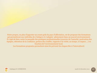 Notre propos, en plus d’apporter un avant-goût du pays d’affectation, est de proposer des formations
 qui permettront aux individus de s’intégrer et s’adapter pleinement dans un nouvel environnement.
Il s’agit de faire varier la panoplie des pratiques professionnelles (exercice de l’autorité, motivation des
équipes, obtention de la confiance, gestion des conflits, rapports à la vérité, au temps, à l’espace….) en
                                     fonction de l’environnement local.
         Les formations proposées permettent ainsi de prévenir les risques liés à l’interculturel.




   Catalogue IC CONNEXION                                                             mardi 18 décembre 2012   27
 