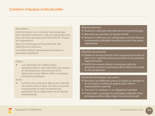 Cohésion d’équipes multiculturelles




                                                              Objectifs généraux :
    Description :
                                                               Renforcer l’efficacité interculturelle et le travail d’équipe
    Cette formation vise à renforcer une dynamique
    interculturelle constructive. Elle est appropriée pour     Répondre aux questions et besoins révélés
    lever des freins qui entravent l’efficacité de l’équipe    Renforcer l’efficacité et la collaboration entre les diverses
    ou l’organisation.                                          communautés culturelles travaillant au sein d’une même
    Ainsi, la performance et la productivité des                organisation
    individus sont relancées.
    Les ateliers doivent nécessairement réunir les
                                                              Objectifs opérationnels :
    partenaires impliqués
                                                               Etablir un terrain d’entente entre le personnel recruté sur
                                                                place et les expatriés quant aux priorités et aux processus
    Public :                                                    organisationnels
         Les partenaires de collaborations                    Etablir des attentes claires et communes entre les
         internationales et interculturelles des secteurs       principaux acteurs et partenaires dès le début d’un projet
         du développement international, de la                  ou d’un programme
         diplomatie ou des affaires (ONG, entreprises,
         institutions publiques)                              A la fin de la formation, vous saurez:
    Durée :                                                    Permettre aux différents acteurs de mieux se connaître et
        La durée de la formation dépend des objectifs           de connaître le contexte de gestion, leurs rôles et
         qui varient selon le stade du cycle d’un projet         responsabilités respectifs
         ou programme et selon les besoins des                 Favoriser la confiance et un engagement partagés
         partenaires de la collaboration ou de l’équipe
         multiculturelle                                       Comprendre et partager les principales méthodes et les
                                                                 principaux outils à utiliser dans l’exécution du projet




   Catalogue IC CONNEXION                                                                           mardi 18 décembre 2012      29
 