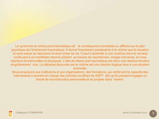 Le syndrome du stress post-traumatique est la conséquence immédiate ou différée sur le plan
 psychique de l’évènement traumatique. Il donne l’impression paralysante à la victime que la situation
  va sans cesse se reproduire et ainsi briser sa vie. Il peut s’assimiler à une cicatrice dans le cerveau
   continuant à se manifester dans le présent au travers de cauchemars, images intrusives, et vives
réactions émotionnelles et physiques. L’état de stress post traumatique est donc une réaction émotive
singulièrement vive. La détresse éprouvée par la victime est une réaction logique face à une situation
                                                anormale.
 Nous proposons aux institutions et aux organisations des formations, qui renforcent la capacité des
   intervenants à prendre en charge des individus souffrant de SSPT afin qu’ils puissent engager un
                    travail de reconstruction personnelle et se projeter dans l’avenir.




   Catalogue IC CONNEXION                                                           mardi 18 décembre 2012   3
 