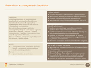 Préparation et accompagnement à l’expatriation


                                                              Objectifs généraux :
                                                               Accroître l’efficacité, la performance et l’épanouissement
                                                               Diagnostiquer des freins et faciliter des solutions novatrices
   Description :
                                                               Favoriser l’engagement personnel et professionnel
   Il s’agit d’accompagner les participants pour
   appréhender et gérer au mieux les différences               Développer une collaboration écologique avec le tissu local
   culturelles. De la justesse de la perception
   dépendent une bonne adaptation, une efficacité
   relationnelle et professionnelle.                          Objectifs opérationnels :
   Les activités d’apprentissage expérientiel                  Renforcer son potentiel par une meilleure gestion des
   encouragent le participant à faire appel à sa propre         émotions et une bonne connaissance de soi
   expérience, à l’adapter, à l’enrichir à l’aide de           Se révéler à soi-même et aux autres en limitant le champ des
   connaissances et à appliquer ces connaissances au            incertitudes relationnelles et comportementales.
   cours de sa prochaine affectation.                          Identifier les effets de la culture nationale, de métier et
   Selon les profils des participants, la priorité pourrait     d’entreprise dans la communication , les comportements et
   être accordée à certains aspects                             les pratiques professionnelles.
                                                               Décoder et concilier des situations interculturelles complexes

   Public :
                                                              A la fin de la formation, vous saurez:
        Tous professionnels, bénévoles et stagiaires
                                                               Développer des stratégies, compétences et habiletés relatives
        affectés à des missions internationales de
                                                                 à l’interculturel ,
        courtes ou de longues durées.
                                                               Enrichir sa palette comportementale
   Durée :
                                                               Mesurer l’influence d’une culture sur les comportements
        2jours+ journées de supervision
                                                               Reconnaître les filtres et les styles qui interfèrent dans la
                                                                 communication entre individus de cultures différentes
                                                               Favoriser la réussite et la durabilité des missions et projets



   Catalogue IC CONNEXION                                                                          mardi 18 décembre 2012        32
 