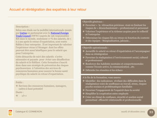 Accueil et réintégration des expatries à leur retour


                                                               Objectifs généraux :
                                                                Favoriser « la rétroaction précieuse »tout en limitant les
    Description :
                                                                 risques de « désenchantement » professionnel et personnel
    Selon une étude sur la mobilité internationale menée
                                                                Valoriser l’expérience et la richesse acquise pour le collectif
    par Cartus en partenariat avec le National Foreign
                                                                 et l’entreprise
    Trade Council (NFTC) auprès de 196 responsables
    RH dans le monde, seulement 17 % des salariés, de 1         Déterminer les risques liés au retour en fonction du contexte
    à 2 ans après le retour d’expatriation, sont restés          et des équipes : Marginalisation, jalousie…
    fidèles à leur entreprise. Il est important de valoriser
    l’expérience vécue à l’étranger dont les effets            Objectifs opérationnels :
    peuvent être aussi bénéfiques pour le salarié que           Accueillir le salarié en retour d’expatriation et l’accompagner
    pour l’entreprise.                                           dans sa réintégration
    Cette démarche de suivi des salariés s’avère                Favoriser la réadaptation à l’environnement social, culturel
    nécessaire et payante pour éviter une désaffection           et professionnel
    du salarié et le fidéliser. Cette formation s’inscrit
                                                                Renforcer des habiletés mentales et comportementales
    donc dans une stratégie de prévention des risques
                                                                 comme l’écoute active, la communication…etc.
    psychosociaux à l’attention des services de
    ressources humaines pour assurer la bonne santé             Débriefer les réussites et les échecs
    psychique du salarié en retour d’expatriation.
                                                               A la fin de la formation, vous saurez:
                                                                Identifier des indicateurs révélant des difficultés dans la
    Public :
                                                                  réadaptation voire de souffrance au travail, stress, risques
     Services des ressources humaines, managers,                 psycho-sociaux et problématiques familiales
      cadres à haut potentiel
                                                                Favoriser l’engagement de l’expatrié dans la société
    Durée :
                                                                Simplifier la coopération entre employés
        1J+1
                                                                Créer un climat de confiance, sécurité et soutien social
                                                                  permettant efficacité relationnelle et professionnelle



    Catalogue IC CONNEXION                                                                           mardi 18 décembre 2012      33
 