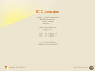 IC Connexion
                         20, Rue Toussaint Louverture
                              Immeuble Betsaleel
                                Plateau Indénié
                                 Abidjan, RCI

                           06 BP 6890 Abidjan 06
                               Abidjan, RCI

                           Mob : +225 66 37 56 08
                           Mob : +225 66 37 56 06


                           www.ic-connexion.com
                          contac@ic-connexion.com




Catalogue IC CONNEXION                                  mardi 18 décembre 2012   35
 
