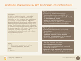 Sensibilisation à la problématique du SSPT dans l’engagement humanitaire et social


                                                               Objectifs généraux :
                                                                Connaître les manifestations physiques,
    Description :
                                                                 émotionnelles et comportementales du SSPT
    Le SSPT est une problématique à laquelle les
                                                                Communiquer et instaurer une relation de sécurité et
    professionnels de l’action humanitaire sont
                                                                 de confiance avec les victimes
    confrontés. Par cette formation, nous sensibilisons
    les acteurs de l’aide humanitaire au SSPT et leur           Utiliser des stratégies efficaces pour
    apportons des outils, des méthodes et des stratégies         l’accompagnement des victimes ( comportements
    pour accompagner efficacement les victimes sur le            protecteurs, soutien social, psychothérapies…)
    terrain. Cette formation se base sur les techniques
    de l’apprentissage pour adulte et tire sa richesse de la
    dynamique de groupe et de mises en situation. C’est        Objectifs opératoires :
    un moment de partage expérientiel et de                     Développer son écoute active et sa capacité
    verbalisation permettant d’enrichir et de renforcer          d’observation
    les capacités des stagiaires.                               Enrichir sa communication tout en intégrant les
                                                                 dimensions culturelle, ethnique, sociétale
                                                                Développer une organisation et une méthodologie
                                                                 dans l’accompagnement des victimes


                                                               A la fin de la formation, vous saurez:
    Public :
                                                                Distinguer les individus de SSPT
        Intervenants humanitaires et sociaux,
         bénévoles, encadrants, direction                       Etablir une communication efficace basée sur la
                                                                  sécurité et la confiance
    Durée :
                                                                Appliquer , évaluer et ajuster des stratégies choisies
     2jours+1
                                                                  dans le cadre d’une prise en charge de victimes




   Catalogue IC CONNEXION                                                                           mardi 18 décembre 2012   4
 