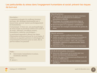 Les particularités du stress dans l’engagement humanitaire et social: prévenir les risques
de burn-out


                                                              Objectifs généraux :
                                                               Comprendre les mécanismes du stress et du burn-
    Description :                                               out, repérer les indicateurs de souffrances
    L’exposition prolongée à la souffrance humaine              personnels et collectifs
    provoque des décharges émotionnelles qui, à                Développer des stratégies protectrices dans sa
    moyen terme ,peuvent épuiser psychologiquement              relation d’accompagnement face à la souffrance
    les humanitaires.                                          Savoir récupérer et se régénérer mentalement
    C’est pourquoi le burn-out , une psychopathologie          Déterminer des stratégies individuelles de gestion du
    du stress touche en priorité les métiers de la santé et     stress
    du social : infirmiers, travailleurs sociaux,
    humanitaires, médecins, psychologues….
                                                              Objectifs opératoires :
    Le participant apprendra à détecter des signes
                                                               Distinguer sa propre souffrance de celle de l’autre
    d’épuisement professionnel pour lui et son équipe, il
                                                               Etablir une relation d’aide écologique et économique en
    renforcera sa capacité à prévenir et à développer des
                                                                énergie psychique en ajustant son positionnement
    comportements protecteurs pour sa santé, afin de
                                                               Donner du sens à sa mission : valeur, rôle, ressources
    pouvoir réaliser son potentiel
                                                                individuelles, collectives et organisationnelles, limites,
                                                                contraintes, coûts…
                                                               Déterminer la surface de pertinence de son intervention


                                                              A la fin de la formation, vous saurez:
    Public :
                                                               Intervenir efficacement sur le terrain sans vous
        Intervenants humanitaires et sociaux,
                                                                 épuiser moralement et physiquement
         encadrants, direction
                                                               Déceler des signes d’épuisement psychique pour soi
    Durée :
                                                                 et/ou ses collaborateurs
     2jours+1
                                                               Restaurer votre bien-être par des habiletés mentales
                                                                 spécifiques



    Catalogue IC CONNEXION                                                                            mardi 18 décembre 2012   5
 